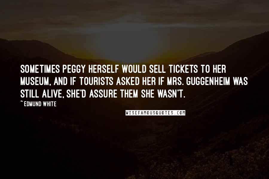 Edmund White quotes: Sometimes Peggy herself would sell tickets to her museum, and if tourists asked her if Mrs. Guggenheim was still alive, she'd assure them she wasn't. Edmund White quotes: Sometimes Peggy herself would sell tickets to her museum, and if tourists asked her if Mrs. Guggenheim was still alive, she'd assure them she wasn't.