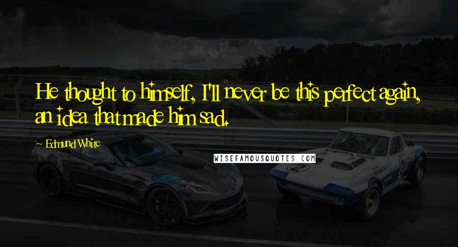 Edmund White quotes: He thought to himself, I'll never be this perfect again, an idea that made him sad.