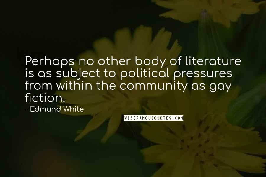 Edmund White quotes: Perhaps no other body of literature is as subject to political pressures from within the community as gay fiction. Edmund White quotes: Perhaps no other body of literature is as subject to political pressures from within the community as gay fiction.