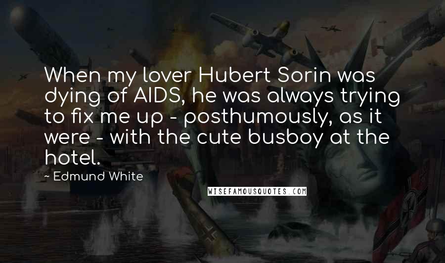 Edmund White quotes: When my lover Hubert Sorin was dying of AIDS, he was always trying to fix me up - posthumously, as it were - with the cute busboy at the hotel. Edmund White quotes: When my lover Hubert Sorin was dying of AIDS, he was always trying to fix me up - posthumously, as it were - with the cute busboy at the hotel.