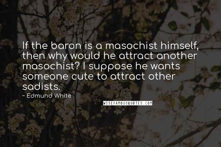Edmund White quotes: If the baron is a masochist himself, then why would he attract another masochist? I suppose he wants someone cute to attract other sadists. Edmund White quotes: If the baron is a masochist himself, then why would he attract another masochist? I suppose he wants someone cute to attract other sadists.