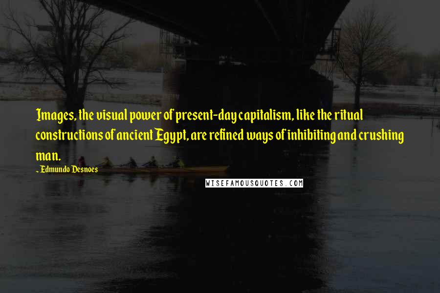 Edmundo Desnoes quotes: Images, the visual power of present-day capitalism, like the ritual constructions of ancient Egypt, are refined ways of inhibiting and crushing man.