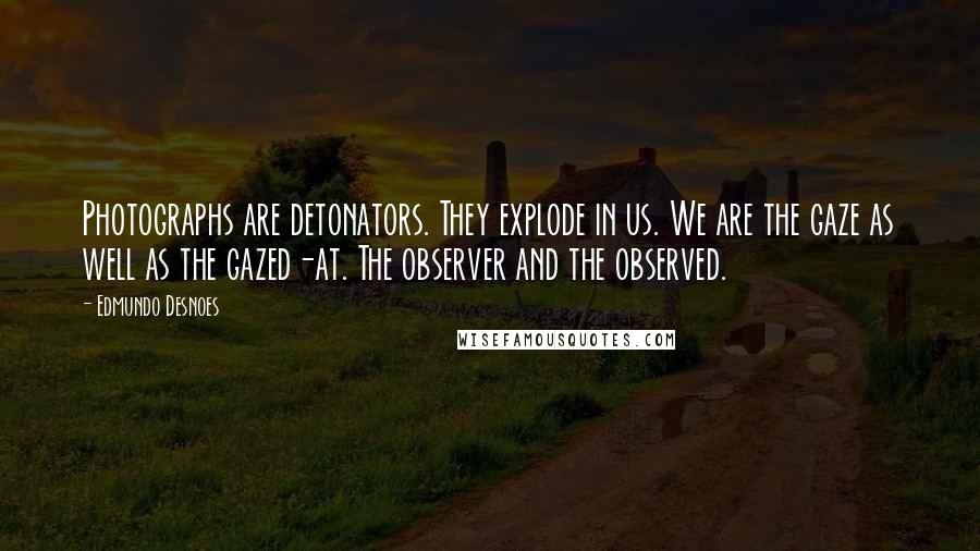 Edmundo Desnoes quotes: Photographs are detonators. They explode in us. We are the gaze as well as the gazed-at. The observer and the observed. Edmundo Desnoes quotes: Photographs are detonators. They explode in us. We are the gaze as well as the gazed-at. The observer and the observed.
