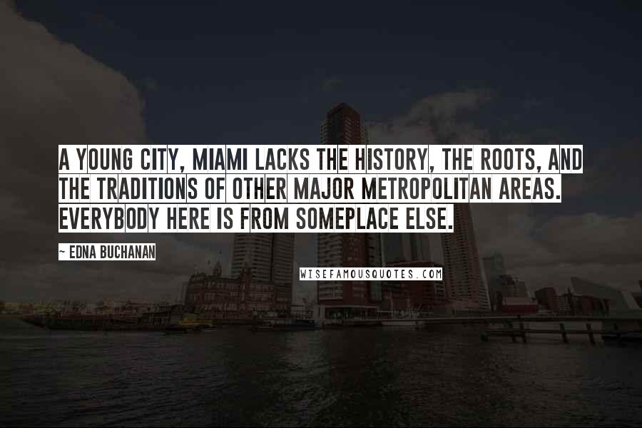 Edna Buchanan quotes: A young city, Miami lacks the history, the roots, and the traditions of other major metropolitan areas. Everybody here is from someplace else. Edna Buchanan quotes: A young city, Miami lacks the history, the roots, and the traditions of other major metropolitan areas. Everybody here is from someplace else.