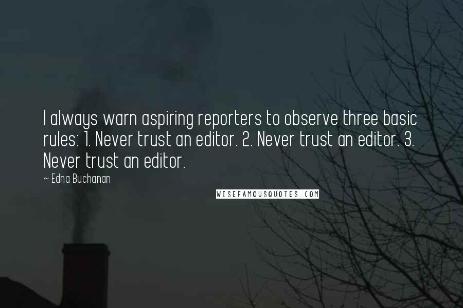 Edna Buchanan quotes: I always warn aspiring reporters to observe three basic rules: 1. Never trust an editor. 2. Never trust an editor. 3. Never trust an editor. Edna Buchanan quotes: I always warn aspiring reporters to observe three basic rules: 1. Never trust an editor. 2. Never trust an editor. 3. Never trust an editor.