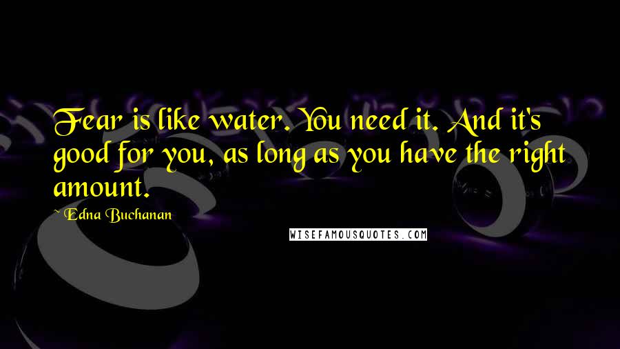 Edna Buchanan quotes: Fear is like water. You need it. And it's good for you, as long as you have the right amount. Edna Buchanan quotes: Fear is like water. You need it. And it's good for you, as long as you have the right amount.
