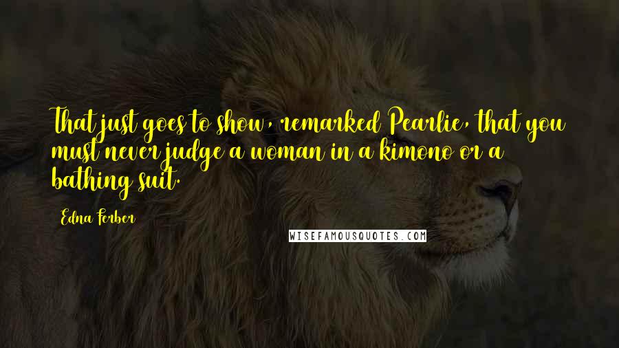 Edna Ferber quotes: That just goes to show, remarked Pearlie, that you must never judge a woman in a kimono or a bathing suit.