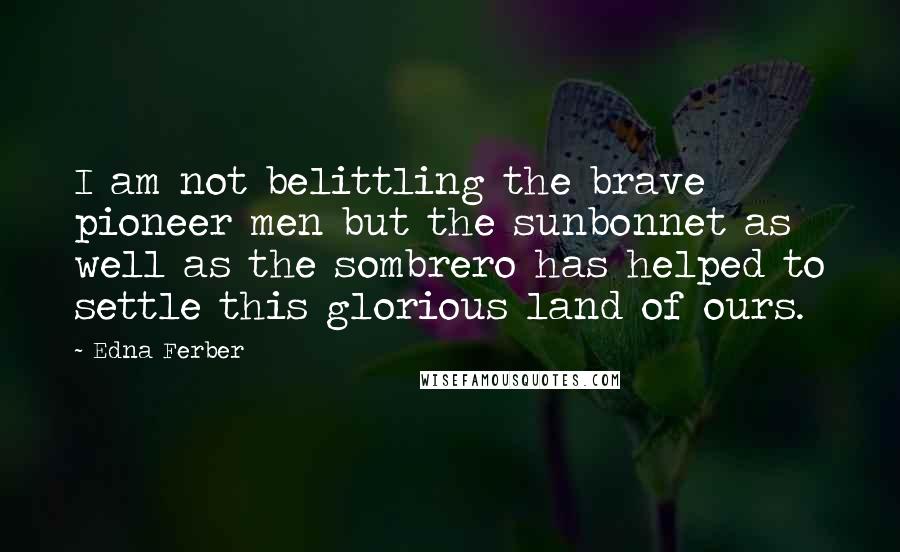 Edna Ferber quotes: I am not belittling the brave pioneer men but the sunbonnet as well as the sombrero has helped to settle this glorious land of ours.