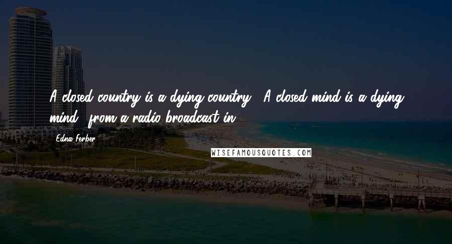 Edna Ferber quotes: A closed country is a dying country... A closed mind is a dying mind.' from a radio broadcast in 1947