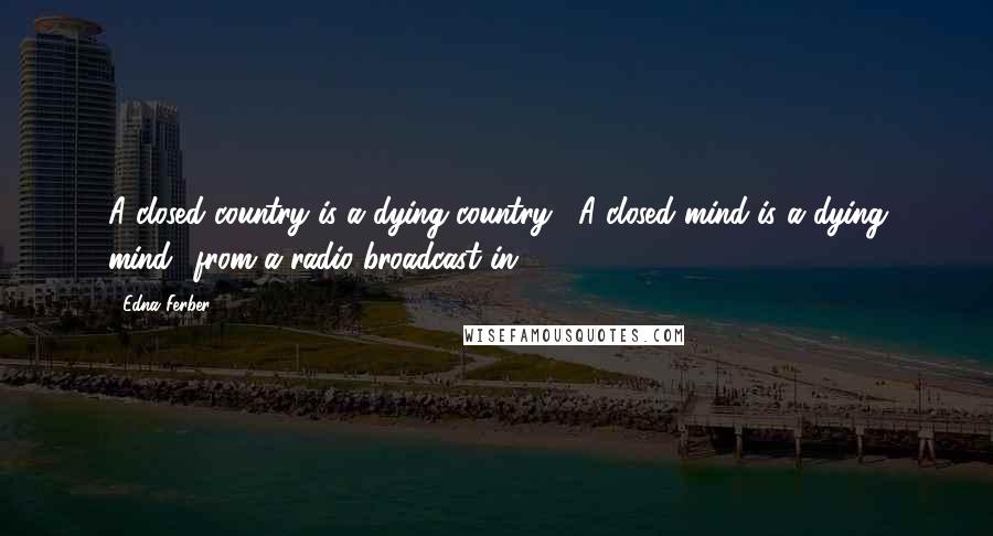 Edna Ferber quotes: A closed country is a dying country... A closed mind is a dying mind.' from a radio broadcast in 1947 Edna Ferber quotes: A closed country is a dying country... A closed mind is a dying mind.' from a radio broadcast in 1947