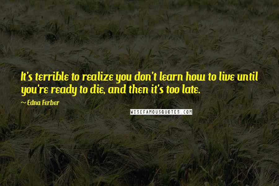 Edna Ferber quotes: It's terrible to realize you don't learn how to live until you're ready to die, and then it's too late. Edna Ferber quotes: It's terrible to realize you don't learn how to live until you're ready to die, and then it's too late.