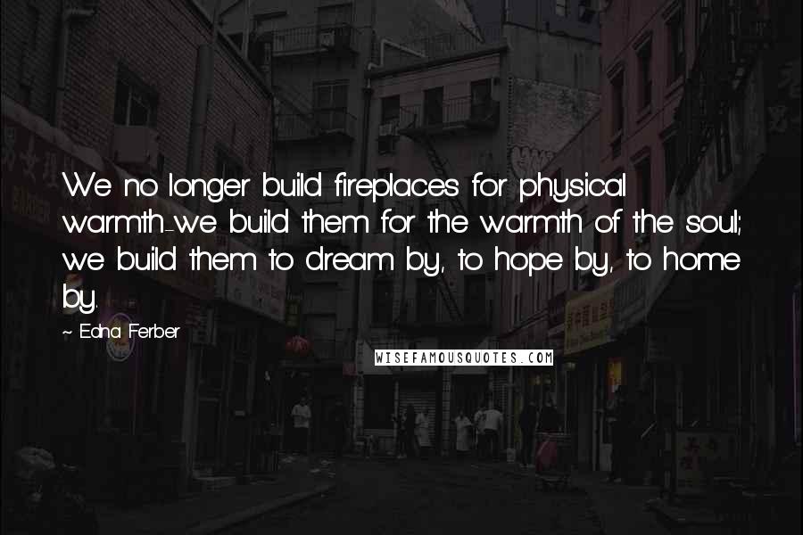 Edna Ferber quotes: We no longer build fireplaces for physical warmth-we build them for the warmth of the soul; we build them to dream by, to hope by, to home by.