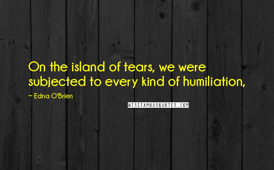 Edna O'Brien quotes: On the island of tears, we were subjected to every kind of humiliation,