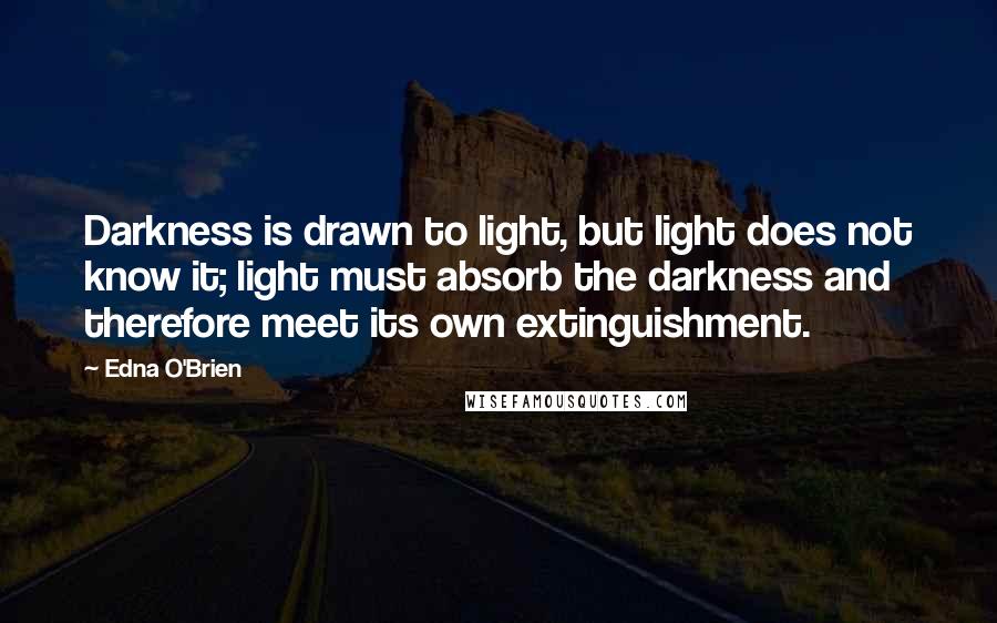 Edna O'Brien quotes: Darkness is drawn to light, but light does not know it; light must absorb the darkness and therefore meet its own extinguishment.