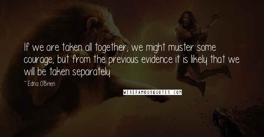 Edna O'Brien quotes: If we are taken all together, we might muster some courage, but from the previous evidence it is likely that we will be taken separately.