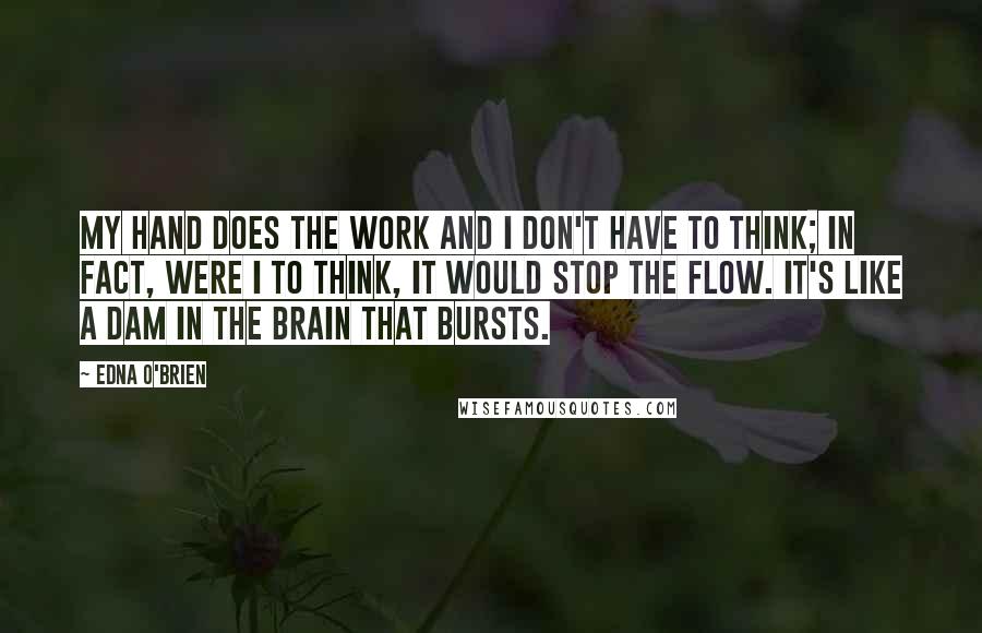 Edna O'Brien quotes: My hand does the work and I don't have to think; in fact, were I to think, it would stop the flow. It's like a dam in the brain that