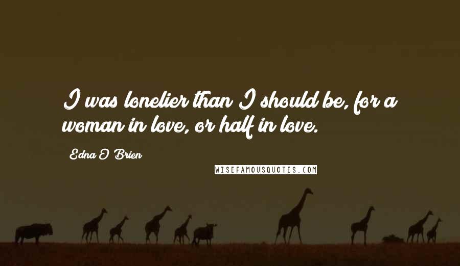 Edna O'Brien quotes: I was lonelier than I should be, for a woman in love, or half in love.