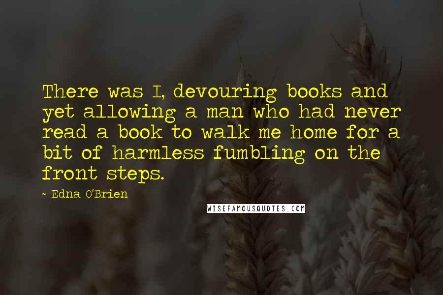 Edna O'Brien quotes: There was I, devouring books and yet allowing a man who had never read a book to walk me home for a bit of harmless fumbling on the front steps.