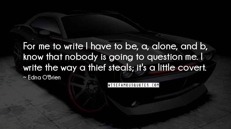 Edna O'Brien quotes: For me to write I have to be, a, alone, and b, know that nobody is going to question me. I write the way a thief steals; it's a little