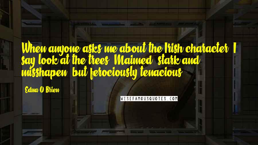 Edna O'Brien quotes: When anyone asks me about the Irish character, I say look at the trees. Maimed, stark and misshapen, but ferociously tenacious.