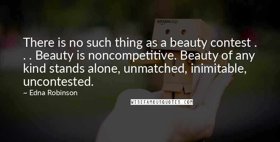 Edna Robinson quotes: There is no such thing as a beauty contest . . . Beauty is noncompetitive. Beauty of any kind stands alone, unmatched, inimitable, uncontested. Edna Robinson quotes: There is no such thing as a beauty contest . . . Beauty is noncompetitive. Beauty of any kind stands alone, unmatched, inimitable, uncontested.