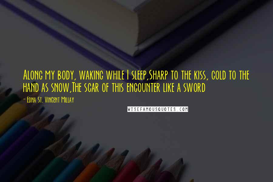 Edna St. Vincent Millay quotes: Along my body, waking while I sleep,Sharp to the kiss, cold to the hand as snow,The scar of this encounter like a sword