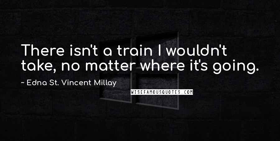 Edna St. Vincent Millay quotes: There isn't a train I wouldn't take, no matter where it's going.
