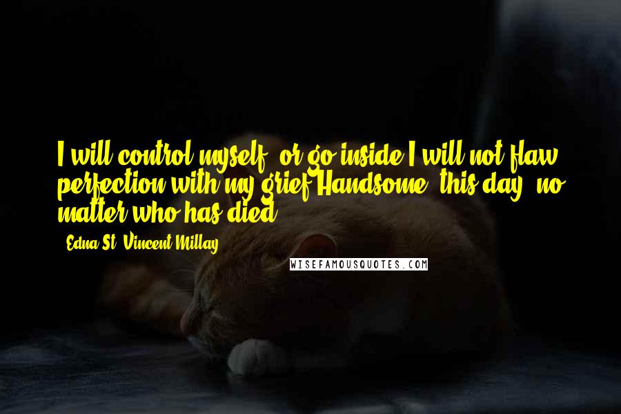 Edna St. Vincent Millay quotes: I will control myself, or go inside.I will not flaw perfection with my grief.Handsome, this day: no matter who has died.