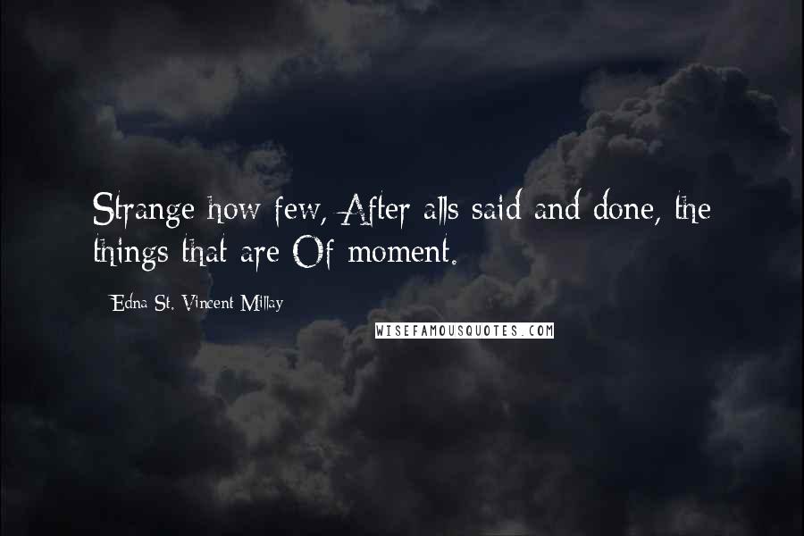Edna St. Vincent Millay quotes: Strange how few, After alls said and done, the things that are Of moment.