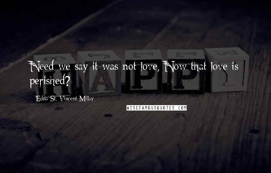 Edna St. Vincent Millay quotes: Need we say it was not love, Now that love is perished?