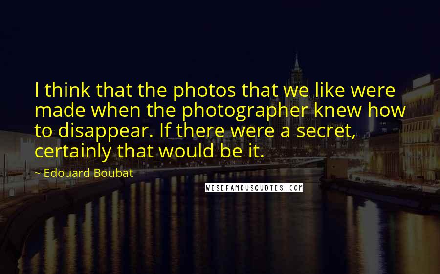 Edouard Boubat quotes: I think that the photos that we like were made when the photographer knew how to disappear. If there were a secret, certainly that would be it.