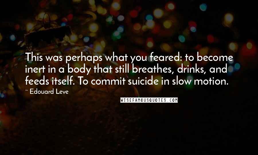 Edouard Leve quotes: This was perhaps what you feared: to become inert in a body that still breathes, drinks, and feeds itself. To commit suicide in slow motion.