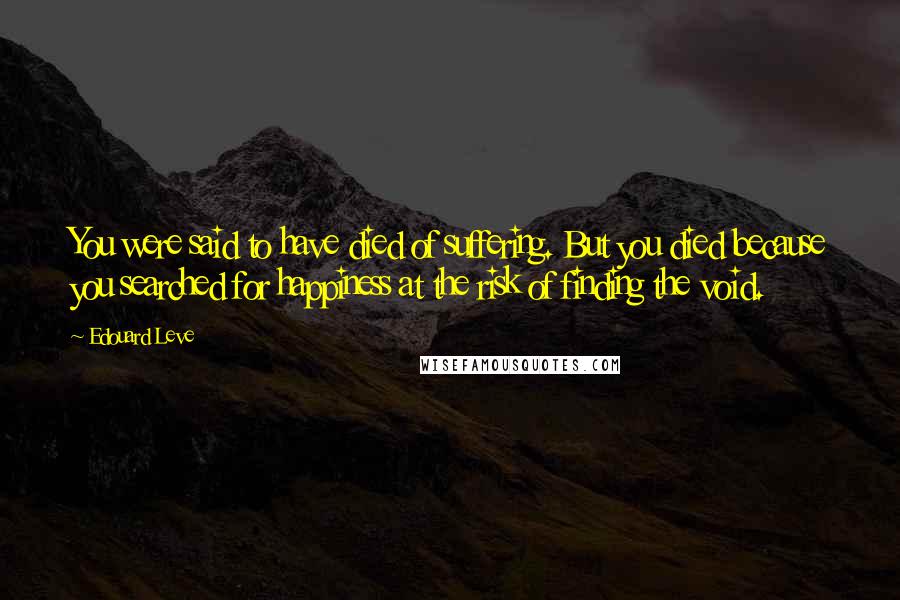 Edouard Leve quotes: You were said to have died of suffering. But you died because you searched for happiness at the risk of finding the void.