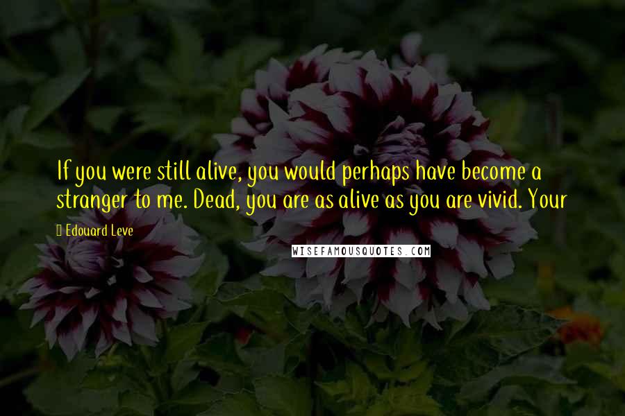 Edouard Leve quotes: If you were still alive, you would perhaps have become a stranger to me. Dead, you are as alive as you are vivid. Your