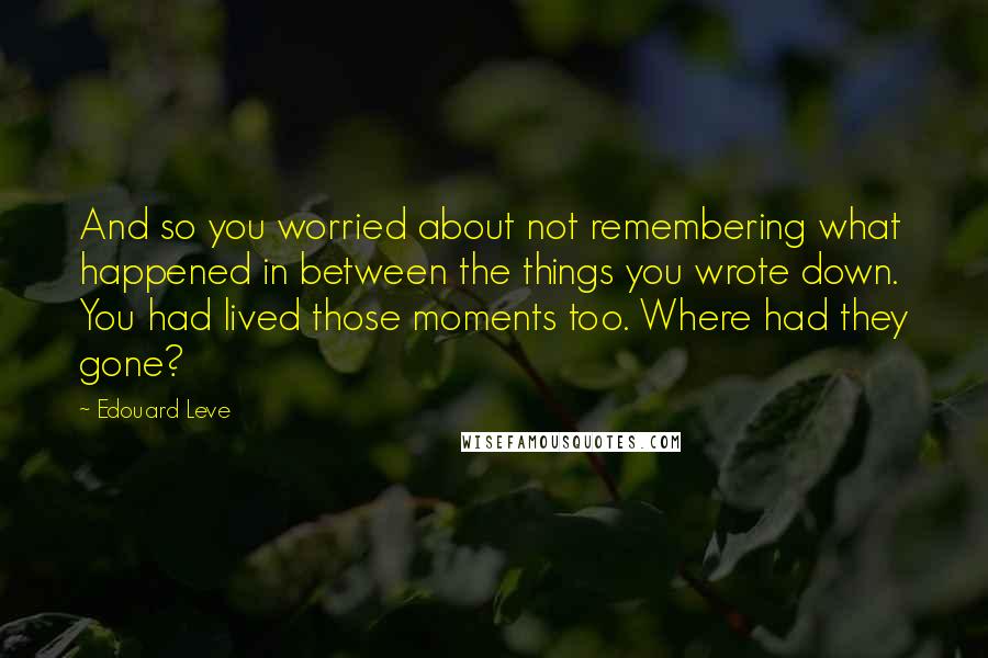 Edouard Leve quotes: And so you worried about not remembering what happened in between the things you wrote down. You had lived those moments too. Where had they gone?