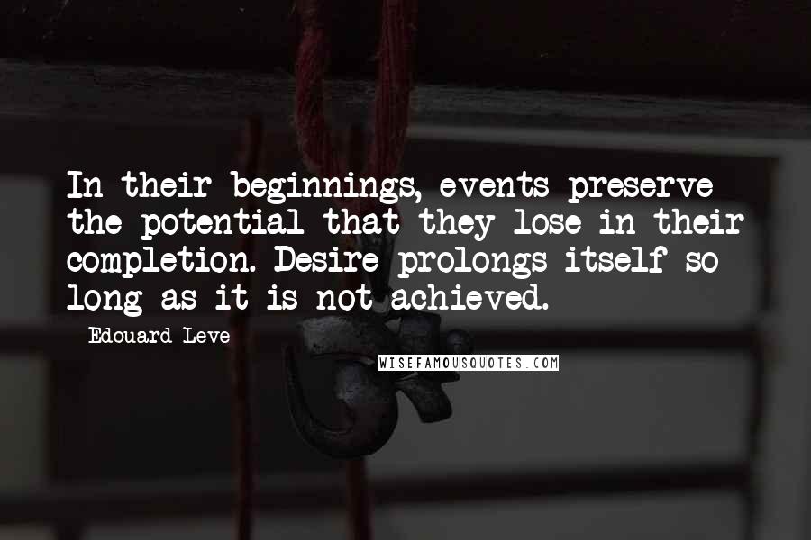 Edouard Leve quotes: In their beginnings, events preserve the potential that they lose in their completion. Desire prolongs itself so long as it is not achieved.