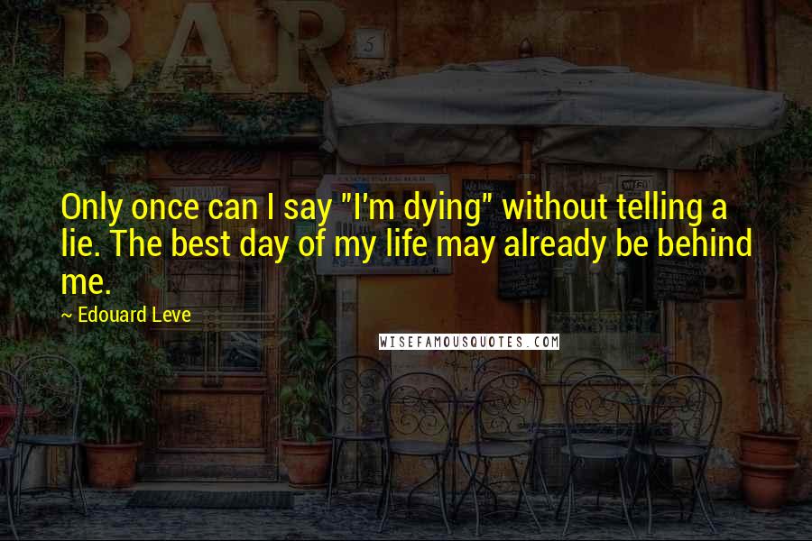 Edouard Leve quotes: Only once can I say "I'm dying" without telling a lie. The best day of my life may already be behind me.