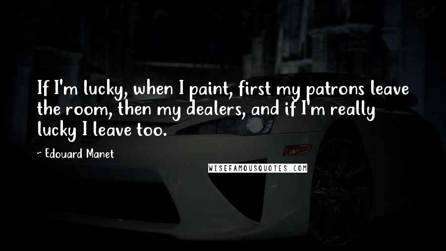 Edouard Manet quotes: If I'm lucky, when I paint, first my patrons leave the room, then my dealers, and if I'm really lucky I leave too.