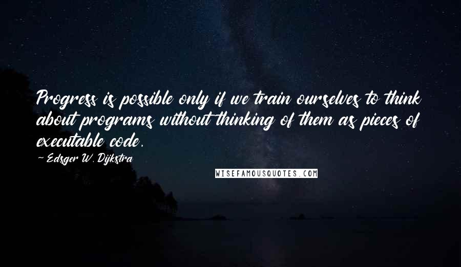 Edsger W. Dijkstra quotes: Progress is possible only if we train ourselves to think about programs without thinking of them as pieces of executable code.