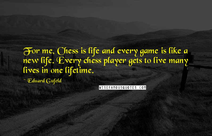 Eduard Gufeld quotes: For me, Chess is life and every game is like a new life. Every chess player gets to live many lives in one lifetime. Eduard Gufeld quotes: For me, Chess is life and every game is like a new life. Every chess player gets to live many lives in one lifetime.
