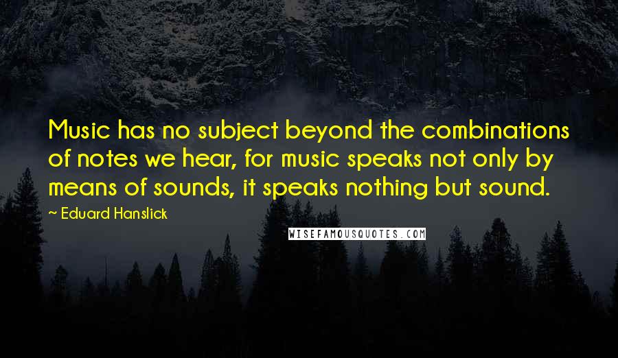 Eduard Hanslick quotes: Music has no subject beyond the combinations of notes we hear, for music speaks not only by means of sounds, it speaks nothing but sound.
