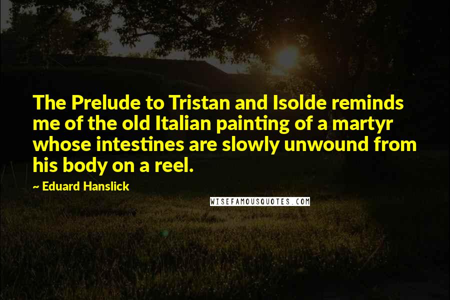 Eduard Hanslick quotes: The Prelude to Tristan and Isolde reminds me of the old Italian painting of a martyr whose intestines are slowly unwound from his body on a reel. Eduard Hanslick quotes: The Prelude to Tristan and Isolde reminds me of the old Italian painting of a martyr whose intestines are slowly unwound from his body on a reel.