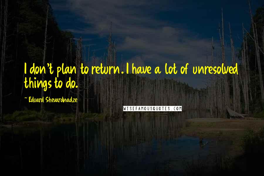 Eduard Shevardnadze quotes: I don't plan to return. I have a lot of unresolved things to do.