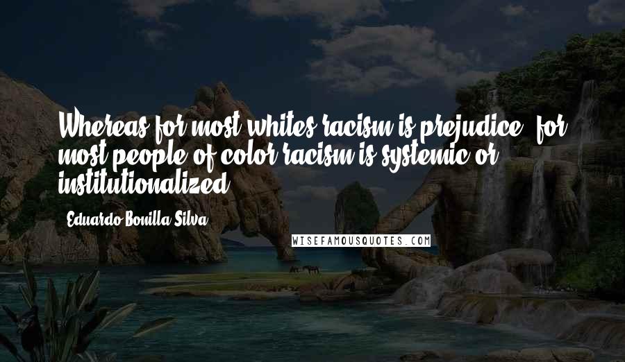 Eduardo Bonilla-Silva quotes: Whereas for most whites racism is prejudice, for most people of color racism is systemic or institutionalized. Eduardo Bonilla-Silva quotes: Whereas for most whites racism is prejudice, for most people of color racism is systemic or institutionalized.