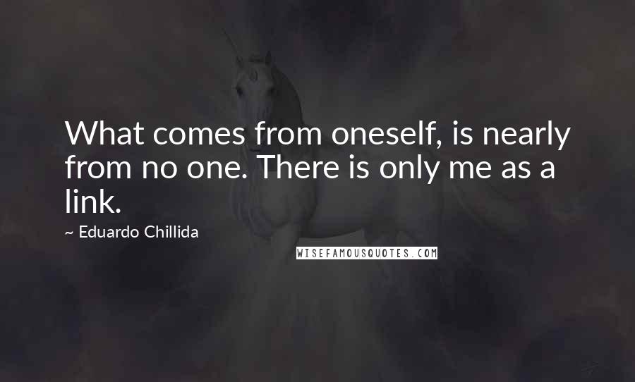 Eduardo Chillida quotes: What comes from oneself, is nearly from no one. There is only me as a link.