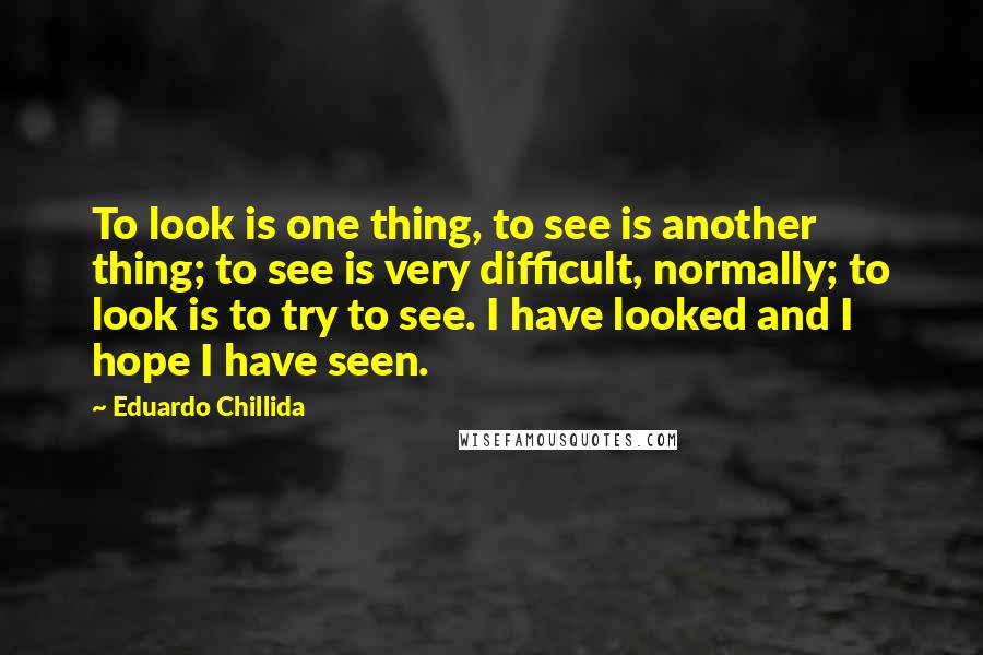 Eduardo Chillida quotes: To look is one thing, to see is another thing; to see is very difficult, normally; to look is to try to see. I have looked and I hope I