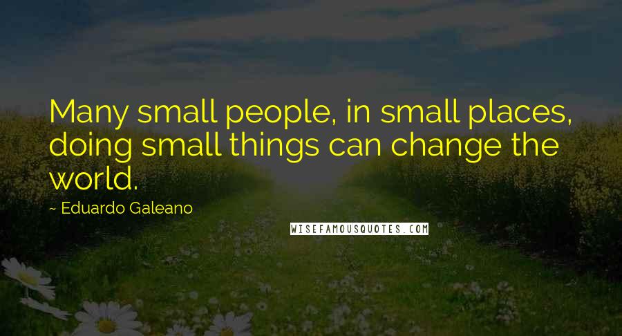 Eduardo Galeano quotes: Many small people, in small places, doing small things can change the world.