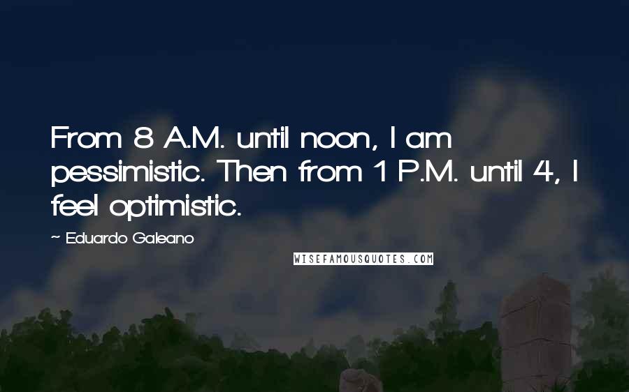 Eduardo Galeano quotes: From 8 A.M. until noon, I am pessimistic. Then from 1 P.M. until 4, I feel optimistic.