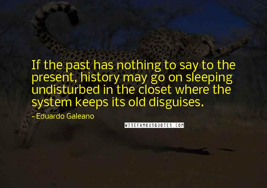 Eduardo Galeano quotes: If the past has nothing to say to the present, history may go on sleeping undisturbed in the closet where the system keeps its old disguises.