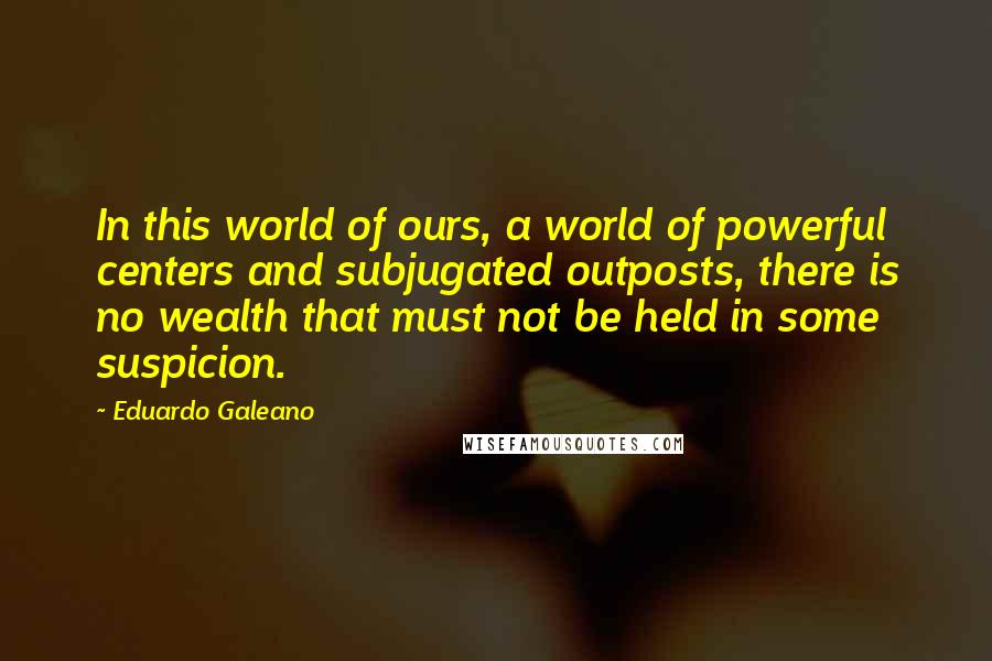 Eduardo Galeano quotes: In this world of ours, a world of powerful centers and subjugated outposts, there is no wealth that must not be held in some suspicion.